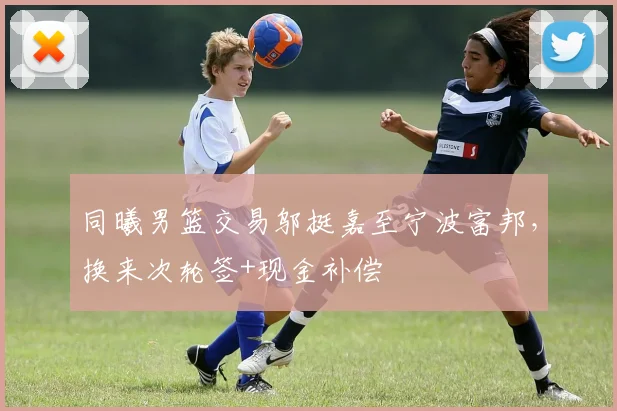 同曦男篮交易邬挺嘉至宁波富邦，换来次轮签+现金补偿