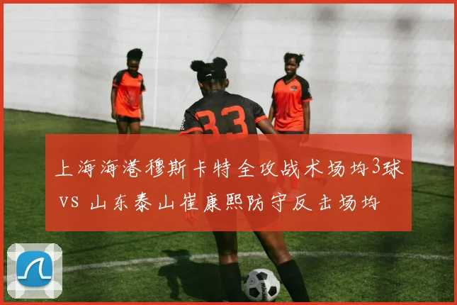 上海海港穆斯卡特全攻战术场均3球 vs 山东泰山崔康熙防守反击场均1.2球